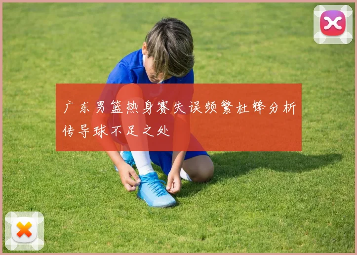 广东男篮热身赛失误频繁杜锋分析传导球不足之处