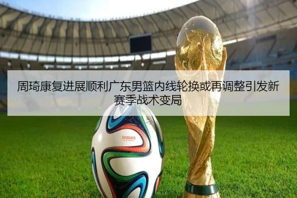 周琦康复进展顺利广东男篮内线轮换或再调整引发新赛季战术变局