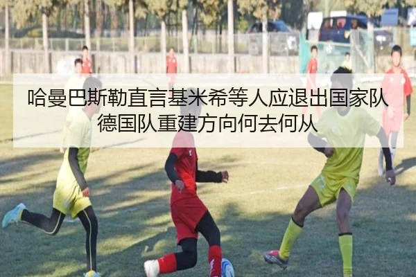哈曼巴斯勒直言基米希等人应退出国家队 德国队重建方向何去何从