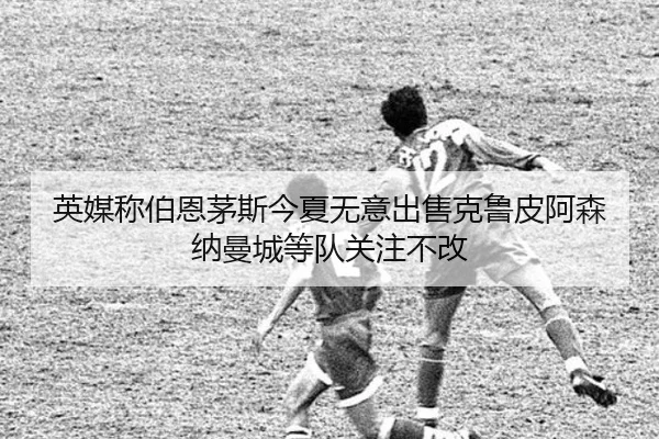 英媒称伯恩茅斯今夏无意出售克鲁皮阿森纳曼城等队关注不改