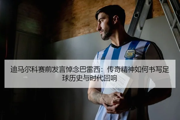 迪马尔科赛前发言悼念巴雷西：传奇精神如何书写足球历史与时代回响