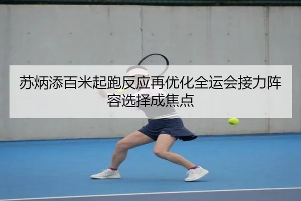 苏炳添百米起跑反应再优化全运会接力阵容选择成焦点
